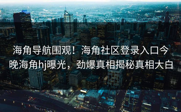 海角导航围观！海角社区登录入口今晚海角hj曝光，劲爆真相揭秘真相大白