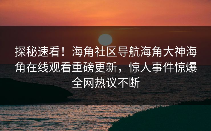 探秘速看！海角社区导航海角大神海角在线观看重磅更新，惊人事件惊爆全网热议不断