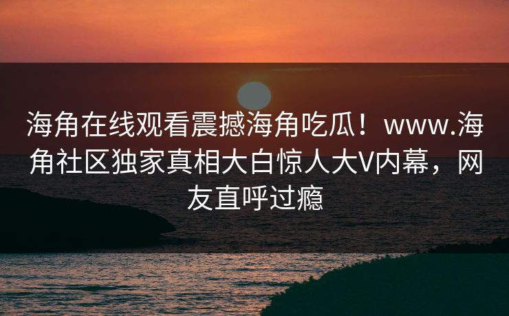 海角在线观看震撼海角吃瓜！www.海角社区独家真相大白惊人大V内幕，网友直呼过瘾