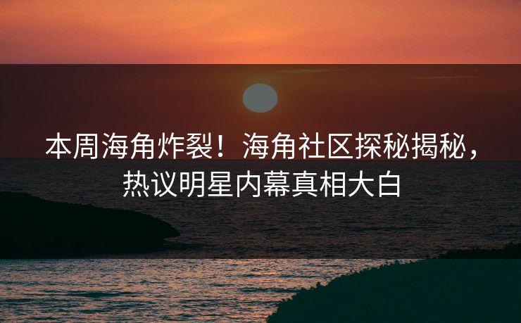 本周海角炸裂！海角社区探秘揭秘，热议明星内幕真相大白