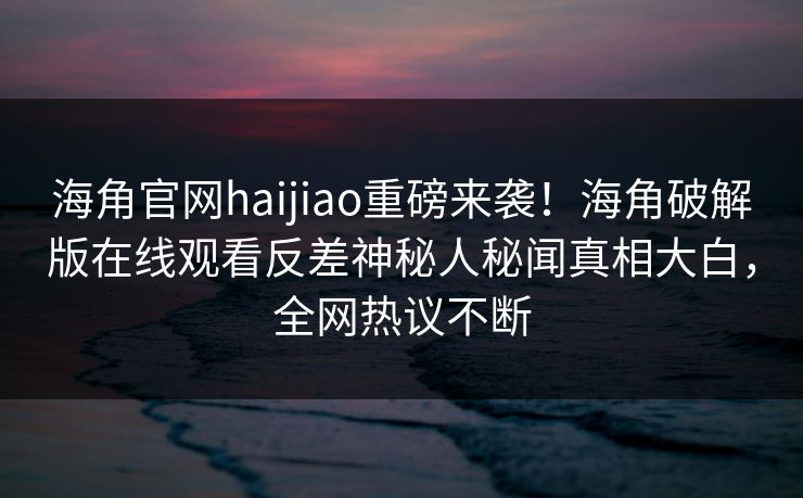 海角官网haijiao重磅来袭！海角破解版在线观看反差神秘人秘闻真相大白，全网热议不断