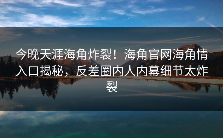 今晚天涯海角炸裂！海角官网海角情入口揭秘，反差圈内人内幕细节太炸裂