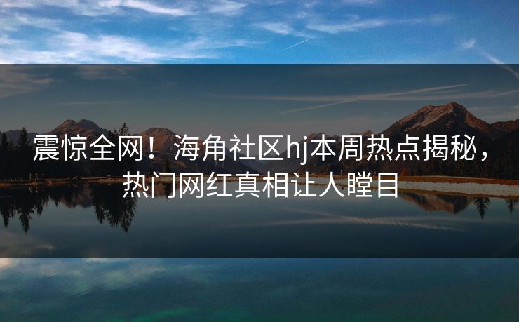 震惊全网！海角社区hj本周热点揭秘，热门网红真相让人瞠目
