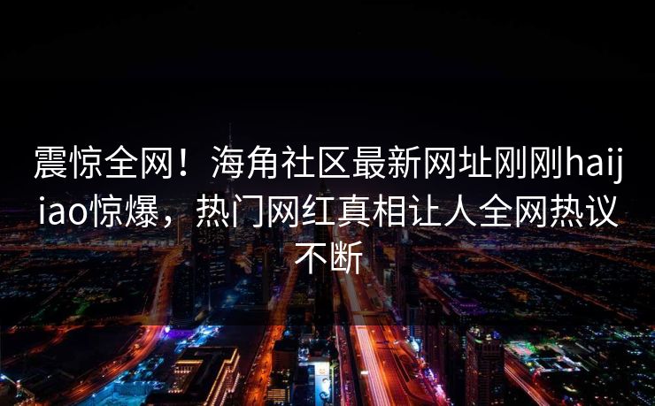 震惊全网！海角社区最新网址刚刚haijiao惊爆，热门网红真相让人全网热议不断