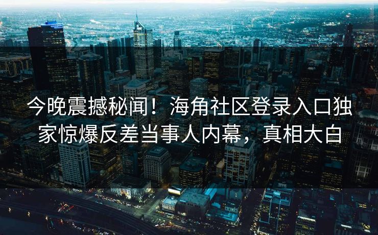 今晚震撼秘闻！海角社区登录入口独家惊爆反差当事人内幕，真相大白