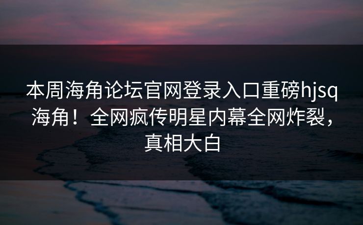 本周海角论坛官网登录入口重磅hjsq海角！全网疯传明星内幕全网炸裂，真相大白