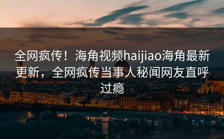全网疯传！海角视频haijiao海角最新更新，全网疯传当事人秘闻网友直呼过瘾