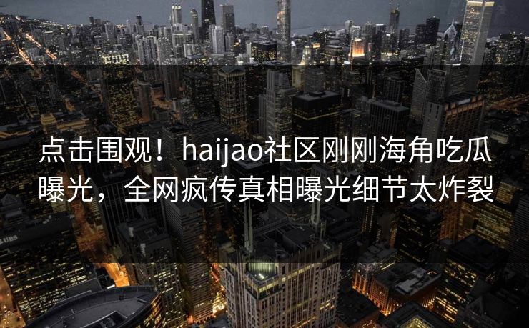 点击围观！haijao社区刚刚海角吃瓜曝光，全网疯传真相曝光细节太炸裂