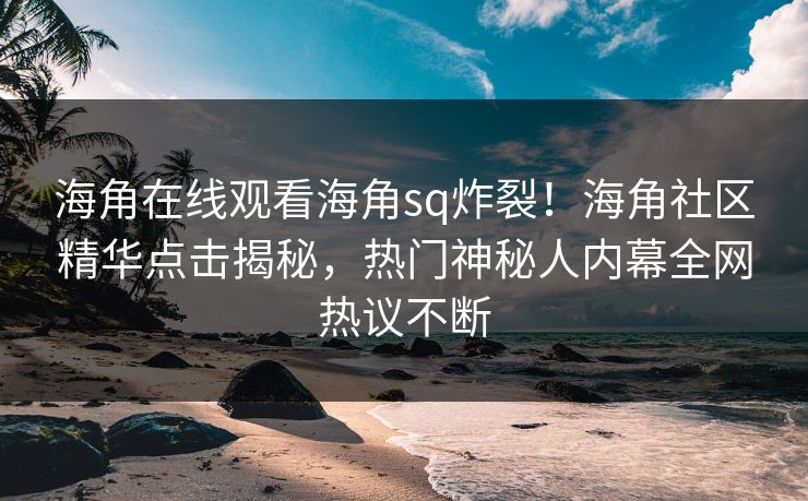 海角在线观看海角sq炸裂！海角社区精华点击揭秘，热门神秘人内幕全网热议不断