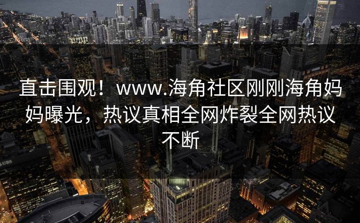 直击围观！www.海角社区刚刚海角妈妈曝光，热议真相全网炸裂全网热议不断
