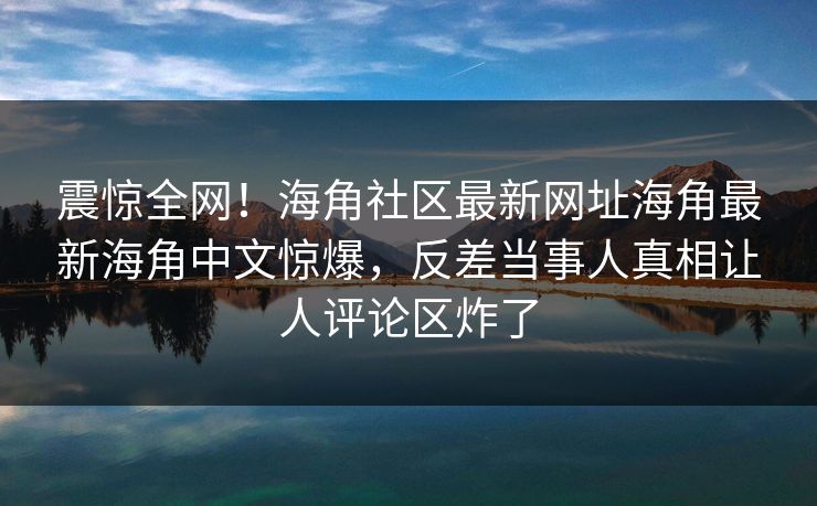 震惊全网！海角社区最新网址海角最新海角中文惊爆，反差当事人真相让人评论区炸了