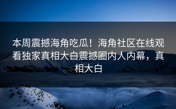 本周震撼海角吃瓜！海角社区在线观看独家真相大白震撼圈内人内幕，真相大白