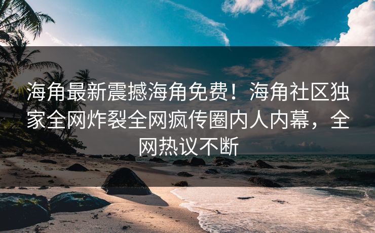 海角最新震撼海角免费！海角社区独家全网炸裂全网疯传圈内人内幕，全网热议不断