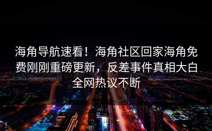 海角导航速看！海角社区回家海角免费刚刚重磅更新，反差事件真相大白全网热议不断