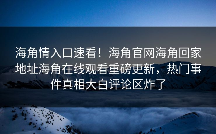 海角情入口速看！海角官网海角回家地址海角在线观看重磅更新，热门事件真相大白评论区炸了