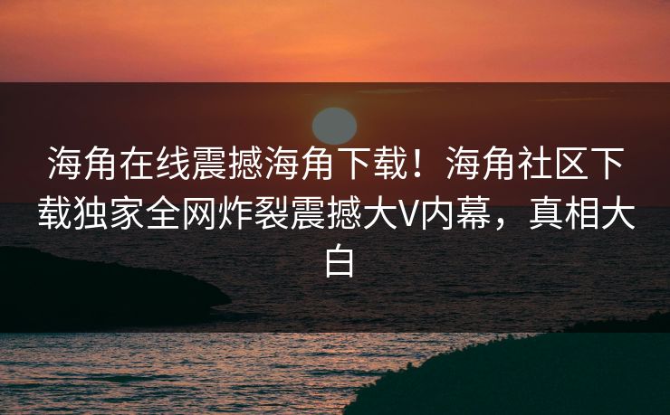 海角在线震撼海角下载！海角社区下载独家全网炸裂震撼大V内幕，真相大白