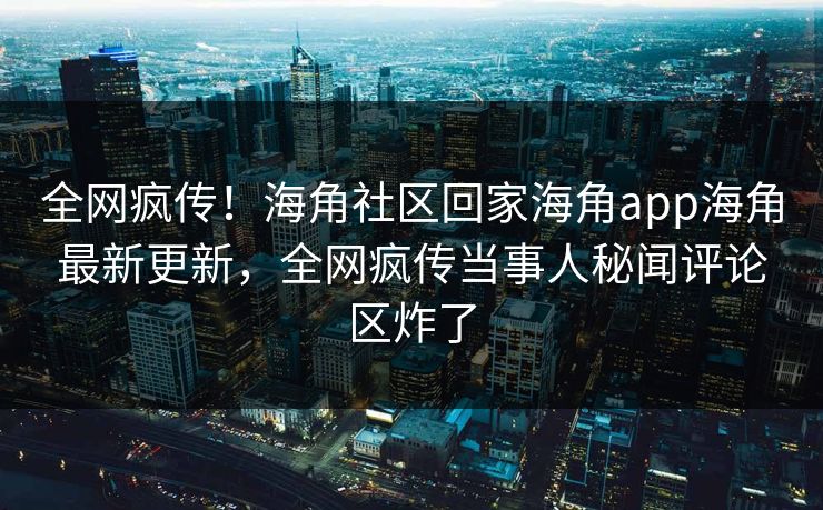 全网疯传！海角社区回家海角app海角最新更新，全网疯传当事人秘闻评论区炸了