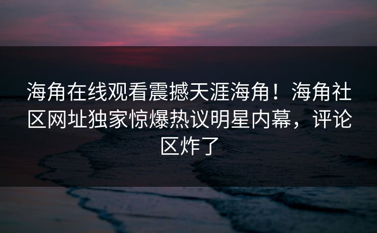 海角在线观看震撼天涯海角！海角社区网址独家惊爆热议明星内幕，评论区炸了