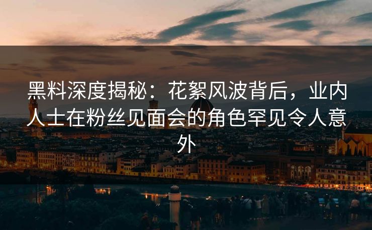 黑料深度揭秘：花絮风波背后，业内人士在粉丝见面会的角色罕见令人意外