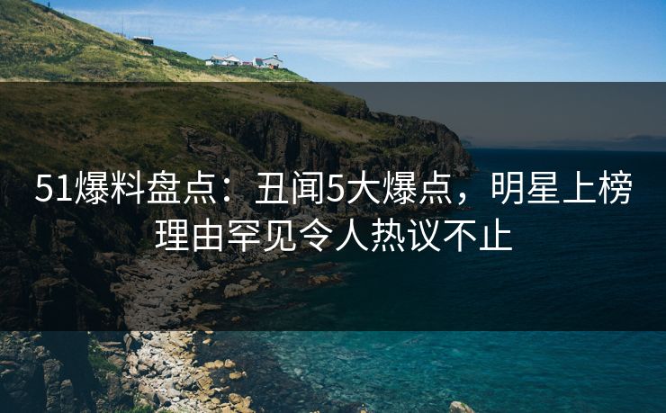 51爆料盘点：丑闻5大爆点，明星上榜理由罕见令人热议不止