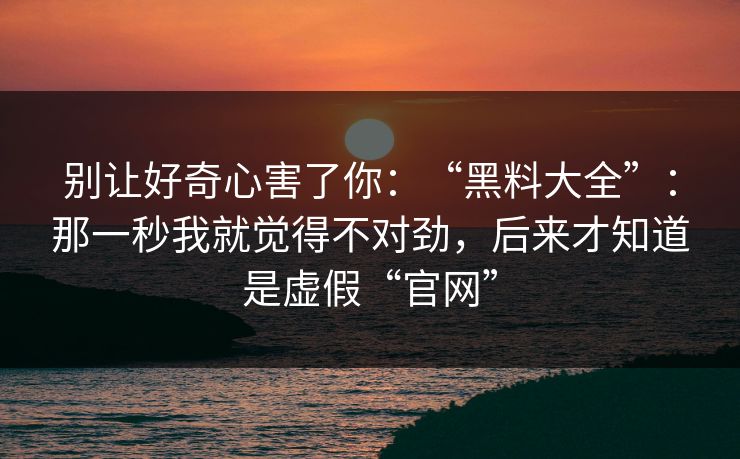 别让好奇心害了你：“黑料大全”：那一秒我就觉得不对劲，后来才知道是虚假“官网”