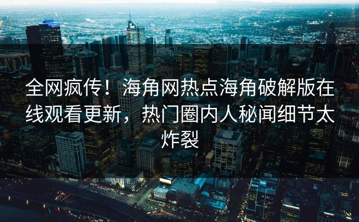 全网疯传！海角网热点海角破解版在线观看更新，热门圈内人秘闻细节太炸裂