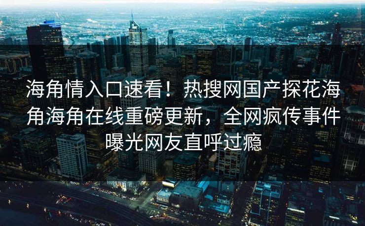 海角情入口速看！热搜网国产探花海角海角在线重磅更新，全网疯传事件曝光网友直呼过瘾