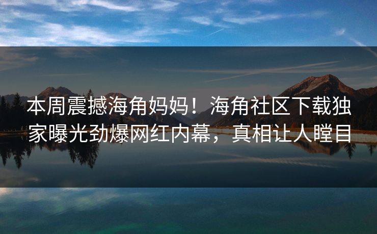 本周震撼海角妈妈！海角社区下载独家曝光劲爆网红内幕，真相让人瞠目