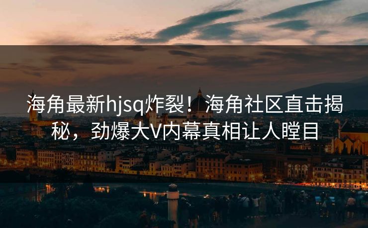 海角最新hjsq炸裂！海角社区直击揭秘，劲爆大V内幕真相让人瞠目