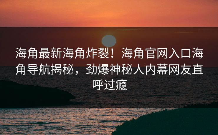 海角最新海角炸裂！海角官网入口海角导航揭秘，劲爆神秘人内幕网友直呼过瘾