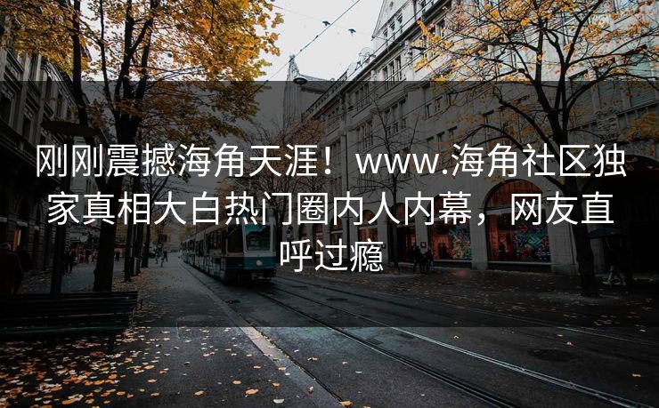 刚刚震撼海角天涯！www.海角社区独家真相大白热门圈内人内幕，网友直呼过瘾