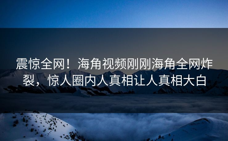 震惊全网！海角视频刚刚海角全网炸裂，惊人圈内人真相让人真相大白