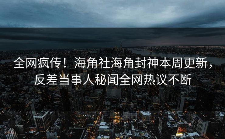 全网疯传！海角社海角封神本周更新，反差当事人秘闻全网热议不断