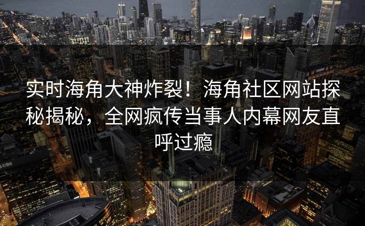 实时海角大神炸裂！海角社区网站探秘揭秘，全网疯传当事人内幕网友直呼过瘾