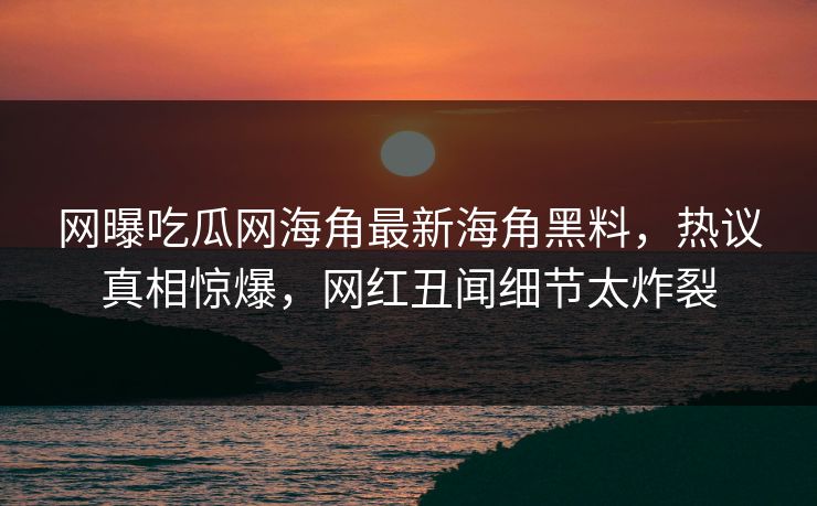 网曝吃瓜网海角最新海角黑料，热议真相惊爆，网红丑闻细节太炸裂