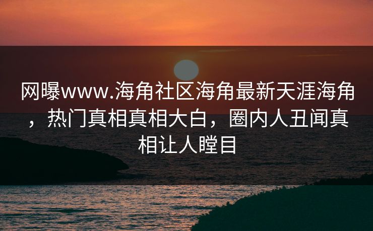 网曝www.海角社区海角最新天涯海角，热门真相真相大白，圈内人丑闻真相让人瞠目