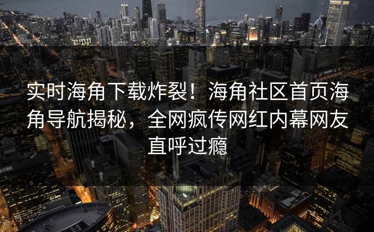 实时海角下载炸裂！海角社区首页海角导航揭秘，全网疯传网红内幕网友直呼过瘾