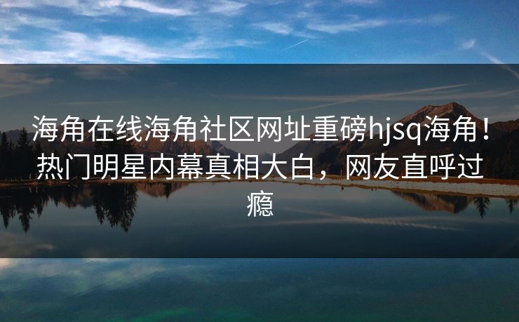 海角在线海角社区网址重磅hjsq海角！热门明星内幕真相大白，网友直呼过瘾
