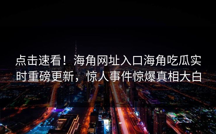 点击速看！海角网址入口海角吃瓜实时重磅更新，惊人事件惊爆真相大白