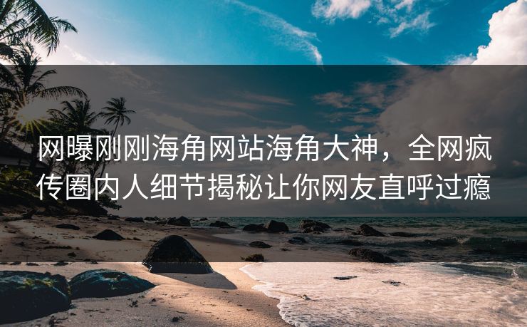 网曝刚刚海角网站海角大神，全网疯传圈内人细节揭秘让你网友直呼过瘾