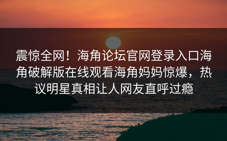 震惊全网！海角论坛官网登录入口海角破解版在线观看海角妈妈惊爆，热议明星真相让人网友直呼过瘾