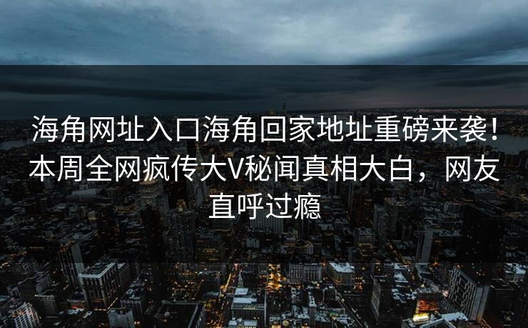 海角网址入口海角回家地址重磅来袭！本周全网疯传大V秘闻真相大白，网友直呼过瘾