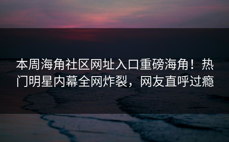 本周海角社区网址入口重磅海角！热门明星内幕全网炸裂，网友直呼过瘾