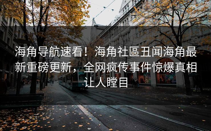 海角导航速看！海角社區丑闻海角最新重磅更新，全网疯传事件惊爆真相让人瞠目