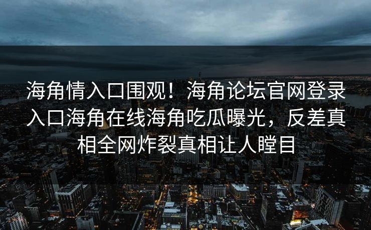 海角情入口围观！海角论坛官网登录入口海角在线海角吃瓜曝光，反差真相全网炸裂真相让人瞠目
