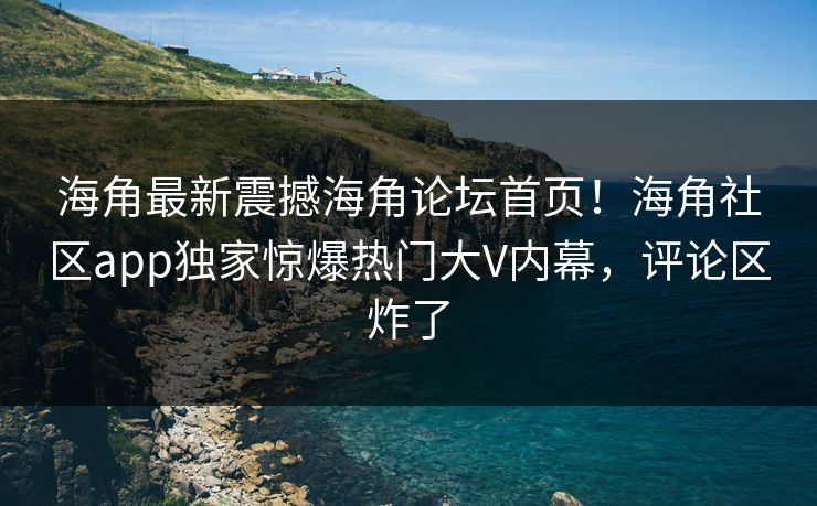 海角最新震撼海角论坛首页！海角社区app独家惊爆热门大V内幕，评论区炸了