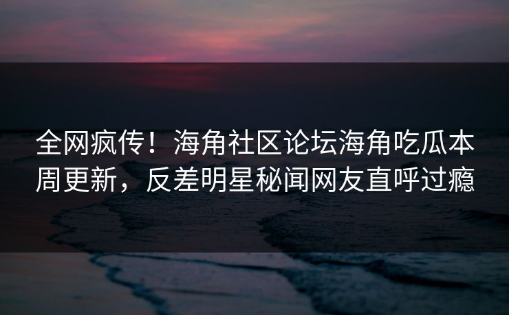 全网疯传！海角社区论坛海角吃瓜本周更新，反差明星秘闻网友直呼过瘾