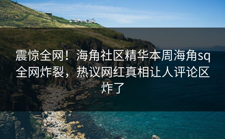 震惊全网！海角社区精华本周海角sq全网炸裂，热议网红真相让人评论区炸了