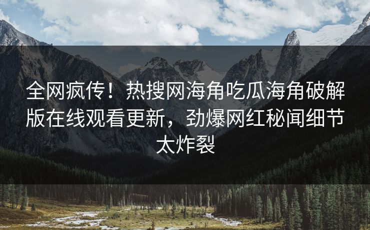 全网疯传！热搜网海角吃瓜海角破解版在线观看更新，劲爆网红秘闻细节太炸裂