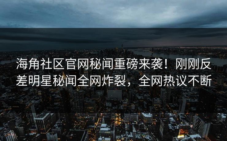 海角社区官网秘闻重磅来袭！刚刚反差明星秘闻全网炸裂，全网热议不断
